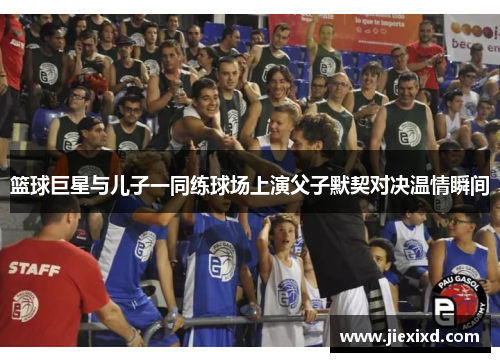 篮球巨星与儿子一同练球场上演父子默契对决温情瞬间