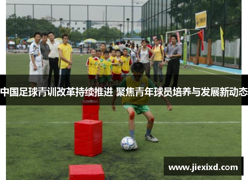 中国足球青训改革持续推进 聚焦青年球员培养与发展新动态