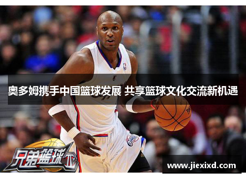 奥多姆携手中国篮球发展 共享篮球文化交流新机遇
