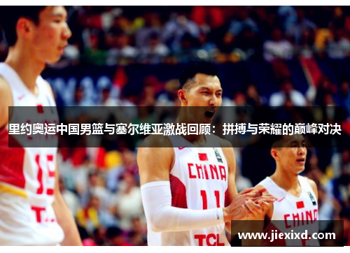 里约奥运中国男篮与塞尔维亚激战回顾：拼搏与荣耀的巅峰对决