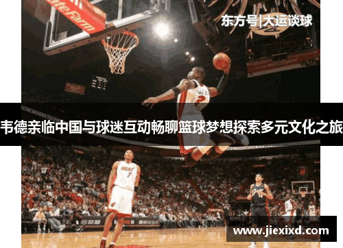 韦德亲临中国与球迷互动畅聊篮球梦想探索多元文化之旅